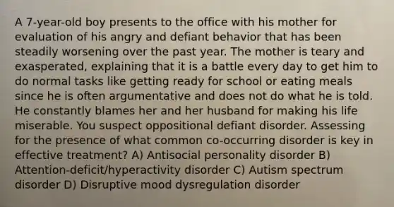A 7-year-old boy presents to the office with his mother for evaluation of his angry and defiant behavior that has been steadily worsening over the past year. The mother is teary and exasperated, explaining that it is a battle every day to get him to do normal tasks like getting ready for school or eating meals since he is often argumentative and does not do what he is told. He constantly blames her and her husband for making his life miserable. You suspect oppositional defiant disorder. Assessing for the presence of what common co-occurring disorder is key in effective treatment? A) Antisocial personality disorder B) Attention-deficit/hyperactivity disorder C) Autism spectrum disorder D) Disruptive mood dysregulation disorder
