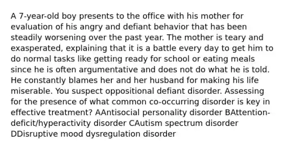 A 7-year-old boy presents to the office with his mother for evaluation of his angry and defiant behavior that has been steadily worsening over the past year. The mother is teary and exasperated, explaining that it is a battle every day to get him to do normal tasks like getting ready for school or eating meals since he is often argumentative and does not do what he is told. He constantly blames her and her husband for making his life miserable. You suspect oppositional defiant disorder. Assessing for the presence of what common co-occurring disorder is key in effective treatment? AAntisocial personality disorder BAttention-deficit/hyperactivity disorder CAutism spectrum disorder DDisruptive mood dysregulation disorder