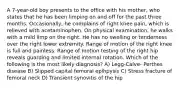 A 7-year-old boy presents to the office with his mother, who states that he has been limping on and off for the past three months. Occasionally, he complains of right knee pain, which is relieved with acetaminophen. On physical examination, he walks with a mild limp on the right. He has no swelling or tenderness over the right lower extremity. Range of motion of the right knee is full and painless. Range of motion testing of the right hip reveals guarding and limited internal rotation. Which of the following is the most likely diagnosis? A) Legg-Calve- Perthes disease B) Slipped capital femoral epihpysis C) Stress fracture of femoral neck D) Transient synovitis of the hip