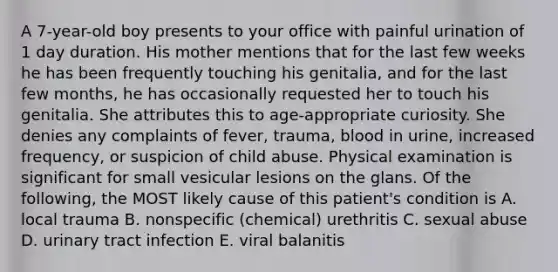 A 7-year-old boy presents to your office with painful urination of 1 day duration. His mother mentions that for the last few weeks he has been frequently touching his genitalia, and for the last few months, he has occasionally requested her to touch his genitalia. She attributes this to age-appropriate curiosity. She denies any complaints of fever, trauma, blood in urine, increased frequency, or suspicion of child abuse. Physical examination is significant for small vesicular lesions on the glans. Of the following, the MOST likely cause of this patient's condition is A. local trauma B. nonspecific (chemical) urethritis C. sexual abuse D. urinary tract infection E. viral balanitis