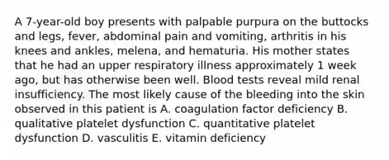 A 7-year-old boy presents with palpable purpura on the buttocks and legs, fever, abdominal pain and vomiting, arthritis in his knees and ankles, melena, and hematuria. His mother states that he had an upper respiratory illness approximately 1 week ago, but has otherwise been well. Blood tests reveal mild renal insufficiency. The most likely cause of the bleeding into the skin observed in this patient is A. coagulation factor deficiency B. qualitative platelet dysfunction C. quantitative platelet dysfunction D. vasculitis E. vitamin deficiency