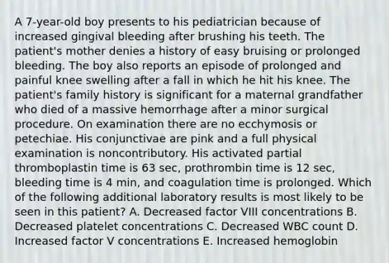 A 7-year-old boy presents to his pediatrician because of increased gingival bleeding after brushing his teeth. The patient's mother denies a history of easy bruising or prolonged bleeding. The boy also reports an episode of prolonged and painful knee swelling after a fall in which he hit his knee. The patient's family history is significant for a maternal grandfather who died of a massive hemorrhage after a minor surgical procedure. On examination there are no ecchymosis or petechiae. His conjunctivae are pink and a full physical examination is noncontributory. His activated partial thromboplastin time is 63 sec, prothrombin time is 12 sec, bleeding time is 4 min, and coagulation time is prolonged. Which of the following additional laboratory results is most likely to be seen in this patient? A. Decreased factor VIII concentrations B. Decreased platelet concentrations C. Decreased WBC count D. Increased factor V concentrations E. Increased hemoglobin