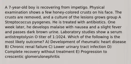 A 7-year-old boy is recovering from impetigo. Physical examination shows a few honey-colored crusts on his face. The crusts are removed, and a culture of the lesions grows group A Streptococcus pyogenes. He is treated with antibiotics. One week later, he develops malaise with nausea and a slight fever and passes dark brown urine. Laboratory studies show a serum antistreptolysin O titer of 1:1024. Which of the following is the most likely outcome? A) Development of rheumatic heart disease B) Chronic renal failure C) Lower urinary tract infection D) Complete recovery without treatment E) Progression to crescentic glomerulonephritis