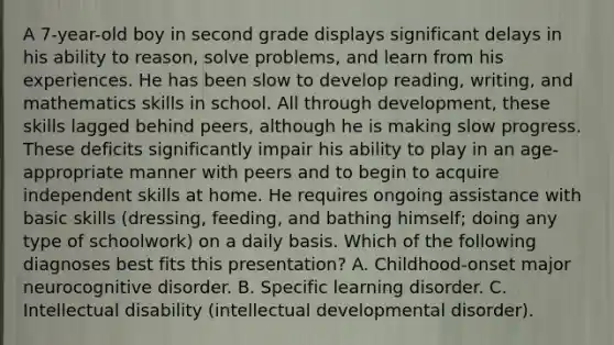 A 7-year-old boy in second grade displays significant delays in his ability to reason, solve problems, and learn from his experiences. He has been slow to develop reading, writing, and mathematics skills in school. All through development, these skills lagged behind peers, although he is making slow progress. These deficits significantly impair his ability to play in an age-appropriate manner with peers and to begin to acquire independent skills at home. He requires ongoing assistance with basic skills (dressing, feeding, and bathing himself; doing any type of schoolwork) on a daily basis. Which of the following diagnoses best fits this presentation? A. Childhood-onset major neurocognitive disorder. B. Specific learning disorder. C. Intellectual disability (intellectual developmental disorder).