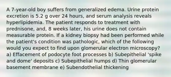 A 7-year-old boy suffers from generalized edema. Urine protein excretion is 5.2 g over 24 hours, and serum analysis reveals hyperlipidemia. The patient responds to treatment with prednisone, and, 8 weeks later, his urine does not contain measurable protein. If a kidney biopsy had been performed while the patient's condition was pathologic, which of the following would you expect to find upon glomerular electron microscopy? a) Effacement of podocyte foot processes b) Subepithelial 'spike and dome' deposits c) Subepithelial humps d) Thin glomerular basement membrane e) Subendothelial thickening