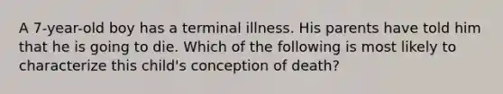 A 7-year-old boy has a terminal illness. His parents have told him that he is going to die. Which of the following is most likely to characterize this child's conception of death?