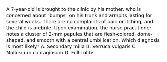 A 7-year-old is brought to the clinic by his mother, who is concerned about "bumps" on his trunk and armpits lasting for several weeks. There are no complaints of pain or itching, and the child is afebrile. Upon examination, the nurse practitioner notes a cluster of 2-mm papules that are flesh-colored, dome-shaped, and smooth with a central umbilication. Which diagnosis is most likely? A. Secondary milia B. Verruca vulgaris C. Molluscum contagiosum D. Folliculitis