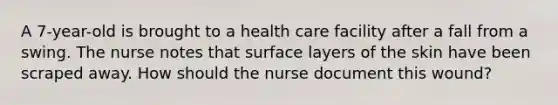 A 7-year-old is brought to a health care facility after a fall from a swing. The nurse notes that surface layers of the skin have been scraped away. How should the nurse document this wound?