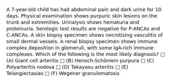 A 7-year-old child has had abdominal pain and dark urine for 10 days. Physical examination shows purpuric skin lesions on the trunk and extremities. Urinalysis shows hematuria and proteinuria. Serologic test results are negative for P-ANCAs and C-ANCAs. A skin biopsy specimen shows necrotizing vasculitis of small dermal vessels. A renal biopsy specimen shows immune complex deposition in glomeruli, with some IgA-rich immune complexes. Which of the following is the most likely diagnosis? □ (A) Giant cell arteritis □ (B) Henoch-Schönlein purpura □ (C) Polyarteritis nodosa □ (D) Takayasu arteritis □ (E) Telangiectasias □ (F) Wegener granulomatosis