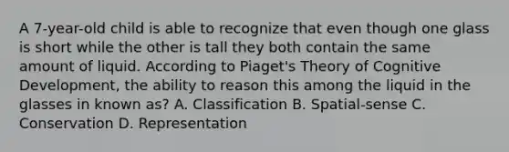 A 7-year-old child is able to recognize that even though one glass is short while the other is tall they both contain the same amount of liquid. According to Piaget's Theory of Cognitive Development, the ability to reason this among the liquid in the glasses in known as? A. Classification B. Spatial-sense C. Conservation D. Representation