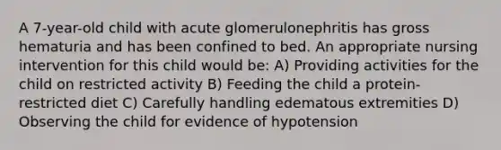 A 7-year-old child with acute glomerulonephritis has gross hematuria and has been confined to bed. An appropriate nursing intervention for this child would be: A) Providing activities for the child on restricted activity B) Feeding the child a protein-restricted diet C) Carefully handling edematous extremities D) Observing the child for evidence of hypotension