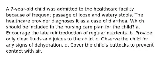 A 7-year-old child was admitted to the healthcare facility because of frequent passage of loose and watery stools. The healthcare provider diagnoses it as a case of diarrhea. Which should be included in the nursing care plan for the child? a. Encourage the late reintroduction of regular nutrients. b. Provide only clear fluids and juices to the child. c. Observe the child for any signs of dehydration. d. Cover the child's buttocks to prevent contact with air.