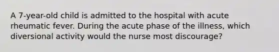 A 7-year-old child is admitted to the hospital with acute rheumatic fever. During the acute phase of the illness, which diversional activity would the nurse most discourage?