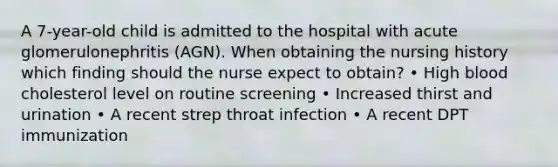 A 7-year-old child is admitted to the hospital with acute glomerulonephritis (AGN). When obtaining the nursing history which finding should the nurse expect to obtain? • High blood cholesterol level on routine screening • Increased thirst and urination • A recent strep throat infection • A recent DPT immunization