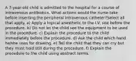 A 7-year-old child is admitted to the hospital for a course of intravenous antibiotics. What actions would the nurse take before inserting the peripheral intravenous catheter?Select all that apply. a) Apply a topical anesthetic to the I.V. site before the procedure. b) Do not let the child see the equipment to be used in the procedure. c) Explain the procedure to the child immediately before the procedure. d) Ask the child which hand he/she uses for drawing. e) Tell the child that they can cry but they must hold still during the procedure. f) Explain the procedure to the child using abstract terms.