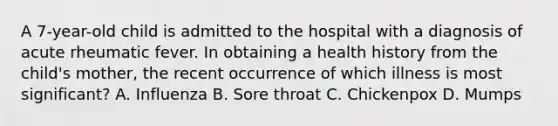 A 7-year-old child is admitted to the hospital with a diagnosis of acute rheumatic fever. In obtaining a health history from the child's mother, the recent occurrence of which illness is most significant? A. Influenza B. Sore throat C. Chickenpox D. Mumps