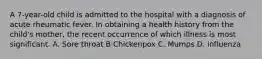 A 7-year-old child is admitted to the hospital with a diagnosis of acute rheumatic fever. In obtaining a health history from the child's mother, the recent occurrence of which illness is most significant. A. Sore throat B Chickenpox C. Mumps D. influenza