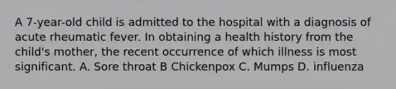 A 7-year-old child is admitted to the hospital with a diagnosis of acute rheumatic fever. In obtaining a health history from the child's mother, the recent occurrence of which illness is most significant. A. Sore throat B Chickenpox C. Mumps D. influenza