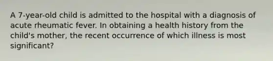 A 7-year-old child is admitted to the hospital with a diagnosis of acute rheumatic fever. In obtaining a health history from the child's mother, the recent occurrence of which illness is most significant?