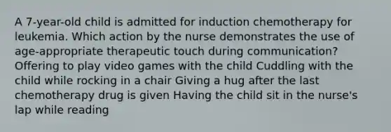 A 7-year-old child is admitted for induction chemotherapy for leukemia. Which action by the nurse demonstrates the use of age-appropriate therapeutic touch during communication? Offering to play video games with the child Cuddling with the child while rocking in a chair Giving a hug after the last chemotherapy drug is given Having the child sit in the nurse's lap while reading