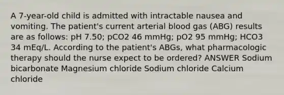 A 7-year-old child is admitted with intractable nausea and vomiting. The patient's current arterial blood gas (ABG) results are as follows: pH 7.50; pCO2 46 mmHg; pO2 95 mmHg; HCO3 34 mEq/L. According to the patient's ABGs, what pharmacologic therapy should the nurse expect to be ordered? ANSWER Sodium bicarbonate Magnesium chloride Sodium chloride Calcium chloride