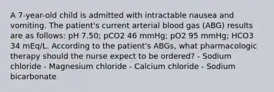 A 7-year-old child is admitted with intractable nausea and vomiting. The patient's current arterial blood gas (ABG) results are as follows: pH 7.50; pCO2 46 mmHg; pO2 95 mmHg; HCO3 34 mEq/L. According to the patient's ABGs, what pharmacologic therapy should the nurse expect to be ordered? - Sodium chloride - Magnesium chloride - Calcium chloride - Sodium bicarbonate