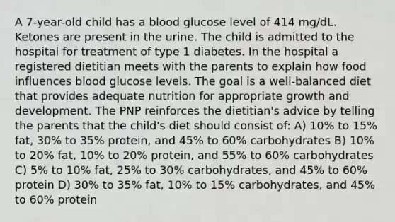 A 7-year-old child has a blood glucose level of 414 mg/dL. Ketones are present in the urine. The child is admitted to the hospital for treatment of type 1 diabetes. In the hospital a registered dietitian meets with the parents to explain how food influences blood glucose levels. The goal is a well-balanced diet that provides adequate nutrition for appropriate growth and development. The PNP reinforces the dietitian's advice by telling the parents that the child's diet should consist of: A) 10% to 15% fat, 30% to 35% protein, and 45% to 60% carbohydrates B) 10% to 20% fat, 10% to 20% protein, and 55% to 60% carbohydrates C) 5% to 10% fat, 25% to 30% carbohydrates, and 45% to 60% protein D) 30% to 35% fat, 10% to 15% carbohydrates, and 45% to 60% protein