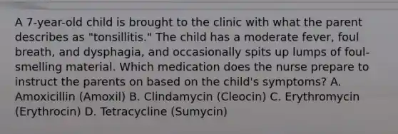 A 7-year-old child is brought to the clinic with what the parent describes as "tonsillitis." The child has a moderate fever, foul breath, and dysphagia, and occasionally spits up lumps of foul-smelling material. Which medication does the nurse prepare to instruct the parents on based on the child's symptoms? A. Amoxicillin (Amoxil) B. Clindamycin (Cleocin) C. Erythromycin (Erythrocin) D. Tetracycline (Sumycin)