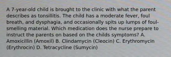 A 7-year-old child is brought to the clinic with what the parent describes as tonsillitis. The child has a moderate fever, foul breath, and dysphagia, and occasionally spits up lumps of foul-smelling material. Which medication does the nurse prepare to instruct the parents on based on the childs symptoms? A. Amoxicillin (Amoxil) B. Clindamycin (Cleocin) C. Erythromycin (Erythrocin) D. Tetracycline (Sumycin)