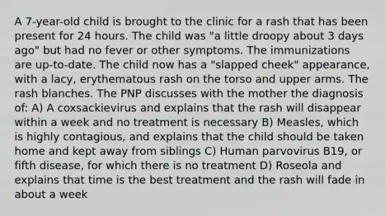 A 7-year-old child is brought to the clinic for a rash that has been present for 24 hours. The child was "a little droopy about 3 days ago" but had no fever or other symptoms. The immunizations are up-to-date. The child now has a "slapped cheek" appearance, with a lacy, erythematous rash on the torso and upper arms. The rash blanches. The PNP discusses with the mother the diagnosis of: A) A coxsackievirus and explains that the rash will disappear within a week and no treatment is necessary B) Measles, which is highly contagious, and explains that the child should be taken home and kept away from siblings C) Human parvovirus B19, or fifth disease, for which there is no treatment D) Roseola and explains that time is the best treatment and the rash will fade in about a week