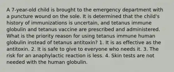 A 7-year-old child is brought to the emergency department with a puncture wound on the sole. It is determined that the child's history of immunizations is uncertain, and tetanus immune globulin and tetanus vaccine are prescribed and administered. What is the priority reason for using tetanus immune human globulin instead of tetanus antitoxin? 1. It is as effective as the antitoxin. 2. It is safe to give to everyone who needs it. 3. The risk for an anaphylactic reaction is less. 4. Skin tests are not needed with the human globulin.