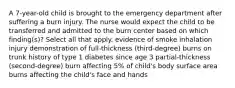 A 7-year-old child is brought to the emergency department after suffering a burn injury. The nurse would expect the child to be transferred and admitted to the burn center based on which finding(s)? Select all that apply. evidence of smoke inhalation injury demonstration of full-thickness (third-degree) burns on trunk history of type 1 diabetes since age 3 partial-thickness (second-degree) burn affecting 5% of child's body surface area burns affecting the child's face and hands