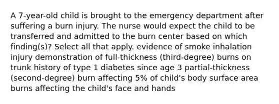 A 7-year-old child is brought to the emergency department after suffering a burn injury. The nurse would expect the child to be transferred and admitted to the burn center based on which finding(s)? Select all that apply. evidence of smoke inhalation injury demonstration of full-thickness (third-degree) burns on trunk history of type 1 diabetes since age 3 partial-thickness (second-degree) burn affecting 5% of child's body surface area burns affecting the child's face and hands