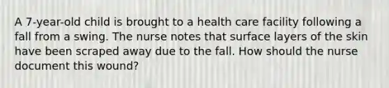 A 7-year-old child is brought to a health care facility following a fall from a swing. The nurse notes that surface layers of the skin have been scraped away due to the fall. How should the nurse document this wound?