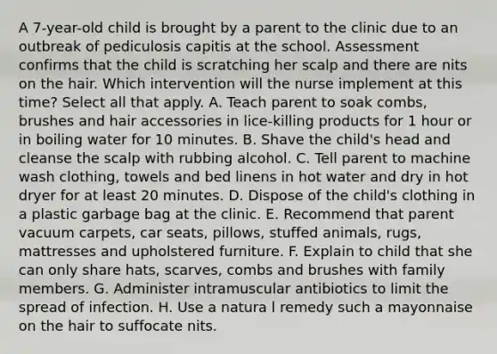 A 7-year-old child is brought by a parent to the clinic due to an outbreak of pediculosis capitis at the school. Assessment confirms that the child is scratching her scalp and there are nits on the hair. Which intervention will the nurse implement at this time? Select all that apply. A. Teach parent to soak combs, brushes and hair accessories in lice-killing products for 1 hour or in boiling water for 10 minutes. B. Shave the child's head and cleanse the scalp with rubbing alcohol. C. Tell parent to machine wash clothing, towels and bed linens in hot water and dry in hot dryer for at least 20 minutes. D. Dispose of the child's clothing in a plastic garbage bag at the clinic. E. Recommend that parent vacuum carpets, car seats, pillows, stuffed animals, rugs, mattresses and upholstered furniture. F. Explain to child that she can only share hats, scarves, combs and brushes with family members. G. Administer intramuscular antibiotics to limit the spread of infection. H. Use a natura l remedy such a mayonnaise on the hair to suffocate nits.