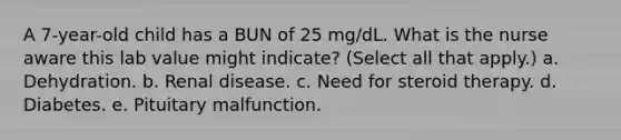 A 7-year-old child has a BUN of 25 mg/dL. What is the nurse aware this lab value might indicate? (Select all that apply.) a. Dehydration. b. Renal disease. c. Need for steroid therapy. d. Diabetes. e. Pituitary malfunction.