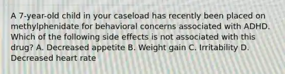 A 7-year-old child in your caseload has recently been placed on methylphenidate for behavioral concerns associated with ADHD. Which of the following side effects is not associated with this drug? A. Decreased appetite B. Weight gain C. Irritability D. Decreased heart rate