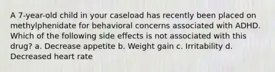 A 7-year-old child in your caseload has recently been placed on methylphenidate for behavioral concerns associated with ADHD. Which of the following side effects is not associated with this drug? a. Decrease appetite b. Weight gain c. Irritability d. Decreased heart rate