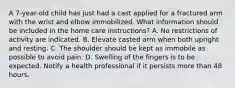 A 7-year-old child has just had a cast applied for a fractured arm with the wrist and elbow immobilized. What information should be included in the home care instructions? A. No restrictions of activity are indicated. B. Elevate casted arm when both upright and resting. C. The shoulder should be kept as immobile as possible to avoid pain. D. Swelling of the fingers is to be expected. Notify a health professional if it persists more than 48 hours.