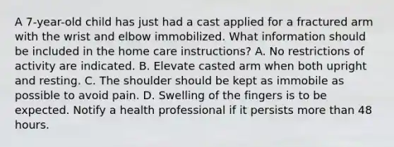 A 7-year-old child has just had a cast applied for a fractured arm with the wrist and elbow immobilized. What information should be included in the home care instructions? A. No restrictions of activity are indicated. B. Elevate casted arm when both upright and resting. C. The shoulder should be kept as immobile as possible to avoid pain. D. Swelling of the fingers is to be expected. Notify a health professional if it persists more than 48 hours.