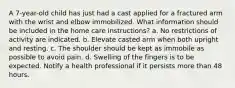 A 7-year-old child has just had a cast applied for a fractured arm with the wrist and elbow immobilized. What information should be included in the home care instructions? a. No restrictions of activity are indicated. b. Elevate casted arm when both upright and resting. c. The shoulder should be kept as immobile as possible to avoid pain. d. Swelling of the fingers is to be expected. Notify a health professional if it persists more than 48 hours.