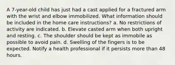 A 7-year-old child has just had a cast applied for a fractured arm with the wrist and elbow immobilized. What information should be included in the home care instructions? a. No restrictions of activity are indicated. b. Elevate casted arm when both upright and resting. c. The shoulder should be kept as immobile as possible to avoid pain. d. Swelling of the fingers is to be expected. Notify a health professional if it persists more than 48 hours.