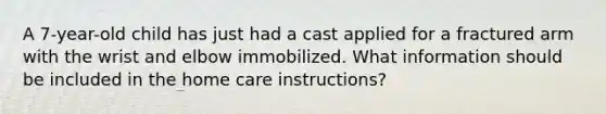 A 7-year-old child has just had a cast applied for a fractured arm with the wrist and elbow immobilized. What information should be included in the home care instructions?