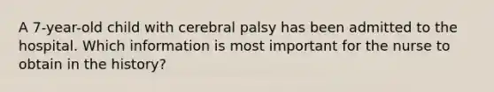 A 7-year-old child with cerebral palsy has been admitted to the hospital. Which information is most important for the nurse to obtain in the history?