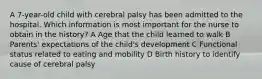 A 7-year-old child with cerebral palsy has been admitted to the hospital. Which information is most important for the nurse to obtain in the history? A Age that the child learned to walk B Parents' expectations of the child's development C Functional status related to eating and mobility D Birth history to identify cause of cerebral palsy