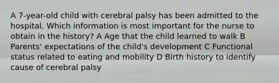 A 7-year-old child with cerebral palsy has been admitted to the hospital. Which information is most important for the nurse to obtain in the history? A Age that the child learned to walk B Parents' expectations of the child's development C Functional status related to eating and mobility D Birth history to identify cause of cerebral palsy