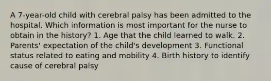 A 7-year-old child with cerebral palsy has been admitted to the hospital. Which information is most important for the nurse to obtain in the history? 1. Age that the child learned to walk. 2. Parents' expectation of the child's development 3. Functional status related to eating and mobility 4. Birth history to identify cause of cerebral palsy