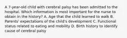 A 7-year-old child with cerebral palsy has been admitted to the hospital. Which information is most important for the nurse to obtain in the history? A. Age that the child learned to walk B. Parents' expectations of the child's development C. Functional status related to eating and mobility D. Birth history to identify cause of cerebral palsy