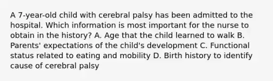 A 7-year-old child with cerebral palsy has been admitted to the hospital. Which information is most important for the nurse to obtain in the history? A. Age that the child learned to walk B. Parents' expectations of the child's development C. Functional status related to eating and mobility D. Birth history to identify cause of cerebral palsy