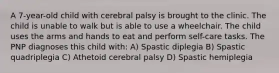 A 7-year-old child with cerebral palsy is brought to the clinic. The child is unable to walk but is able to use a wheelchair. The child uses the arms and hands to eat and perform self-care tasks. The PNP diagnoses this child with: A) Spastic diplegia B) Spastic quadriplegia C) Athetoid cerebral palsy D) Spastic hemiplegia